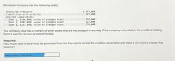 Mondesto Company has the following debts:
Unsecured creditors.
Liabilities with priority
Secured liabilities:
Debt 1, $244,000; value of pledged asset
Debt 2, $207,000; value of pledged asset
Debt 3, $137,000; value of pledged asset
$ 247,000
127,000
197,000
117,000
174,000
The company also has a number of other assets that are not pledged in any way. If the company is liquidated, the creditors holding
Debt 2 want to receive at least $175,500.
Selling value of free assets
Required:
How much cash in total must be generated from the free assets so that the creditors associated with Debt 2 will receive exactly that
balance?