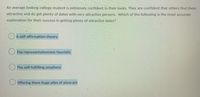 An average looking college student is extremely confident in their looks. They are confident that others find them
attractive and do get plenty of dates with very attractive persons. Which of the following is the most accurate
explanation for their success in getting plenty of attractive dates?
A self-affirmation theory
O The representativeness heuristic
The self-fulfilling prophecy
Offering them huge piles of pizza pie
