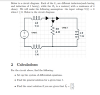 Below is a circuit diagram. Each of the L; are different inductors(each having
and induction of 1 henry), while the R1 is a resistor( with a resistance of 4
ohms). We will make the following assumption: the input voltage V(t) = 0
when t > 0. Below is the circuit diagram:
ell
L2
1H
Loop 2
R1
Loop 1
L2
1H
ell
L3
1H
2 Calculations
For the circuit above, find the following:
Set up the system of differential equations.
• Find the general solution for a given time t.
• Find the exact solution if you are given that Io = L
ell
