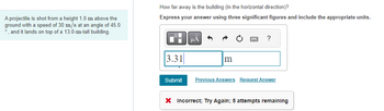 A projectile is shot from a height 1.0 m above the
ground with a speed of 30 m/s at an angle of 45.0
°, and it lands on top of a 13.0-m-tall building.
How far away is the building (in the horizontal direction)?
Express your answer using three significant figures and include the appropriate units.
Di
3.31
Submit
μA
m
?
Previous Answers Request Answer
X Incorrect; Try Again; 5 attempts remaining