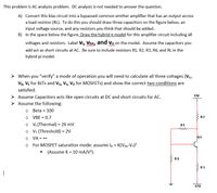 This problem is AC analysis problem. DC analysis is not needed to answer the question.
A) Convert this bias circuit into a bypassed common emitter amplifier that has an output across
a load resistor (RL). To do this you should draw three capacitors on the figure below, an
input voltage source, and any resistors you think that should be added.
B) In the space below the figure, Draw the hybrid t model for this amplifier circuit including all
voltages and resistors. Label Vi, Vbe, and vo on the model. Assume the capacitors you
add act as short circuits at AC. Be sure to include resistors R1, R2, R3, R4, and RL in the
hybrid pi model.
> When you "verify" a mode of operation you will need to calculate all three voltages (Vc,
Ve, VE for BJTS and VG, Vs, Vo for MOSFETS) and show the correct two conditions are
satisfied.
> Assume Capacitors acts like open circuits at DC and short circuits for AC.
12V
Assume the following:
o Beta = 100
O VBE = 0.7
o V: (Thermal) = 26 mV
o Vr (Threshold) = 2V
O VA = -
R2
%3D
R1
01
o For MOSFET saturation mode: assume lp = K(Ves-Vr)?
(Assume K = 10 mA/V).
R4
R3
-12V
