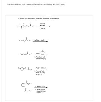 Predict one or two main product(s) for each of the following reactions below:
1. Predict one or two main product(s) from each reaction below.
the
excess
NaOMe
MeOH
سلام الله
NaSMe, MeSH
1. MeLi
2. "workup" with
dilute HCI (aq)
1. NaOH, EtOH, A
2. "workup" with
dilute HCI (aq)
to pH = 7
1. NaOEt, EtOH
2. "workup" with
dilute HCI (aq)
to pH = 7