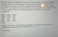 Consider Module 6 assignments. There are three homeworks for you to complete,
and while there are varying numbers of points for each assignent, they are all
considered equally import; only the average of each assignme matters. Suppose
that the first assignment is the most difficult, the second is the easiest, and the third
is in the middle, and so the following outcomes are possible for you on each
assignment:
HW 1
HW 2 HW 3
100% 100% 100
90%
95%
90%
80%
90%
80%
70%
Suppose we want to use the first Counting Rule to compute the total number of
experimental outcomes for the module. What is n_2?
Your Answer:
