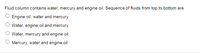 Fluid column contains water, mercury and engine oil. Sequence of fluids from top to bottom are
O Engine oil, water and mercury
O Water, engine oil and mercury
Water, mercury and engine oil
O Mercury, water and engine oil
