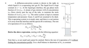 4.
A diffusion-convection system is shown to the right, in
which liquid A is evaporating into gas B. The liquid level is kept
constant at z = z1. At the liquid-gas interface, the gas phase mole
fraction of A is XA1. A stream of gas mixture A-B of concentration
XA2 flows slowly past the top of the tube, to maintain the mole
fraction of A at XA2 at Z = Z2. The entire system is kept at constant
temperature and pressure. Gases A and B are assumed to be ideal.
This evaporating system is at steady state, and there is a net motion
of A away from the interface and the species B is stationary. The rate
of evaporation of A is as follows:
NAz
=
CD
AB InB2
Z2-Z1 XB1
Derive the above expression, starting with the following equation:
Gas stream of A and B
z=22
+
Az
NA +
↑
NA:\
z=2₁
Liquid A
дха
NAZ = XA(NAZ +1
+NBz)-CDAB
dz
Note that XA is not small and cannot be omitted. Derive the rate of evaporation of A without
finding the concentration profile. Use a shell balance to determine in Naz is constant.