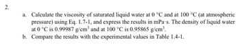 2.
a. Calculate the viscosity of saturated liquid water at 0 °C and at 100 °C (at atmospheric
pressure) using Eq. 1.7-1, and express the results in mPa·s. The density of liquid water
at 0 °C is 0.99987 g/cm³ and at 100 °C is 0.95865 g/cm³.
b. Compare the results with the experimental values in Table 1.4-1.