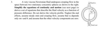 3.
A very viscous Newtonian fluid undergoes creeping flow in the
space between two stationary concentric spheres as shown to the right.
Simplify the equations of continuity and motion (see next page) to
derive a set of equations that describe the fluid velocity as a function of
pressure difference. Do not derive the velocity profile. Neglect the end
effects, assume steady state and creeping flow, assume that ve depends
only on r and 0, and assume that the other velocity components are zero.
Fluid in
Fluid out