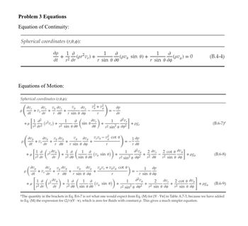 Problem 3 Equations
Equation of Continuity:
Spherical coordinates (r,0,0):
др
+
at
1 д
(pr²v₁) +
1
д
1
д
(pv sin 0) +
r² dr
r sin o de
(pv) = 0
(B.4-4)
r sin 0 дф
Equations of Motion:
Spherical coordinates (r,0,0):
до
dv
% до
P
+
+
-
ot
dr г де
r sin 0 do
a²
11+
ar2
1 д
2 sin 0 de
av,
sin 0.
de
ave
+
at
ave
dr r de
ve ave
r
=-
1
др
dr
r² sin² do²
V dve ve- cot e
+
+P&r
(B.6-7)
1 др
+
+
=-
r sin 0 дф
r
r de
дор
1 д
1 д
+1
+
(v sin 0)
2 dr
dr
12 до
sin 0 де
(0)) +
1
J²ve
2 dv,
+
r² sin² 0 do²
12 до
2 cote dv
2 sin 0 do
+ P&e
(B.6-8)
P
до
до
vedo
v
+
+
+
at
1 д
+μ
2 dr дт
V du v + cot
дг г де r sin 0 до
д до
1 д
0 де
e)
r
==
r sin 0 до
+()+((sin 0) + 12 sin' a des² + på sin o dig sin a do
"The quantity in the brackets in Eq. B.6-7 is not what one would expect from Eq. (M) for [V. Vv] in Table A.7-3, because we have added
to Eq. (M) the expression for (2/r)(V-v), which is zero for fluids with constant p. This gives a much simpler equation.
1
др
1
2 до
do
2 cot dve
+
+ P80
(B.6-9)