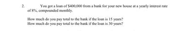 2.
You got a loan of $400,000 from a bank for your new house at a yearly interest rate
of 8%, compounded monthly.
How much do you pay total to the bank if the loan is 15 years?
How much do you pay total to the bank if the loan is 30 years?