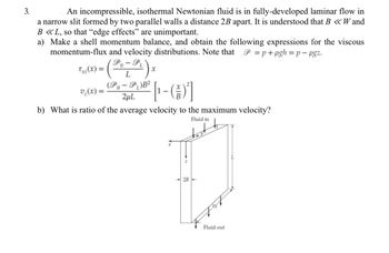 3.
An incompressible, isothermal Newtonian fluid is in fully-developed laminar flow in
a narrow slit formed by two parallel walls a distance 2B apart. It is understood that B <<<W and
B <<L, so that "edge effects" are unimportant.
a) Make a shell momentum balance, and obtain the following expressions for the viscous
momentum-flux and velocity distributions. Note that P=p+pgh=p-pgz.
0
Txz(x)= (Po-PL) x
v₂(x)=
(Po-PL)B²
2μL
[[-(1)²]
b) What is ratio of the average velocity to the maximum velocity?
2B
Fluid in
747
Fluid out