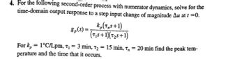 4. For the following second-order process with numerator dynamics, solve for the
time-domain output response to a step input change of magnitude Au at t=0.
8p(s)=
k₂(TS+1)
(75+1)(T2+1)
For k₂ = 1°C/Lpm, t₁ = 3 min, t₂ = 15 min, T, = 20 min find the peak tem-
perature and the time that it occurs.