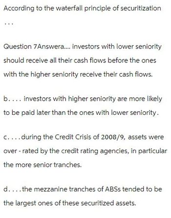 According to the waterfall principle of securitization
Question 7Answera.... investors with lower seniority
should receive all their cash flows before the ones
with the higher seniority receive their cash flows.
b.... investors with higher seniority are more likely
to be paid later than the ones with lower seniority.
c....during the Credit Crisis of 2008/9, assets were
over-rated by the credit rating agencies, in particular
the more senior tranches.
d....the mezzanine tranches of ABSS tended to be
the largest ones of these securitized assets.