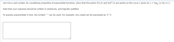 Let b be a real number. By considering properties of exponential functions, show that the points P(1,0) and Q(6²,2) are points on the curve C given by y = log (x) for b>1.
Note that your response should be written in sentences, and logically justified
To express exponentials in text, the symbol '^' can be used. For example, two cubed can be expressed as '2^3'.