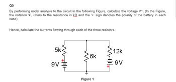 Q5
By performing nodal analysis to the circuit in the following Figure, calculate the voltage V1. (In the Figure,
the notation 'k', refers to the resistance in ko and the '+' sign denotes the polarity of the battery in each
case).
Hence, calculate the currents flowing through each of the three resistors.
5k
9V
6k
Figure 1
12k
9V