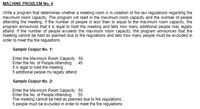 MACHINE PROBLEM No. 4
Write a program that determines whether a meeting room is in violation of fire law regulations regarding the
maximum room capacity. The program will read in the maximum room capacity and the number of people
attending the meeting. If the number of people is less than or equal to the maximum room capacity, the
program announces that it is legal to hold the meeting and tells how many additional people may legally
attend. If the number of people exceeds the maximum room capacity, the program announces that the
meeting cannot be held as planned due to fire regulations and tells how many people must be excluded in
order to meet the fire regulations.
Sample Output No. 1:
Enter the Maximum Room Capacity : 50
Enter the No. of People Attending: 45
It is legal to hold the meeting.
5 additional people my legally attend
Sample Output No. 2:
Enter the Maximum Room Capacity : 50
Enter the No. of People Attending: 55
The meeting cannot be held as planned due to fire regulations...
5 people must be excluded in order to meet the fire regulations
