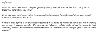 Reflection:
Be sure to understand where along the span length the greatest flexural normal stress and greatest
transverse shear stress will occur.
Be sure to understand where within the cross section the greatest flexural normal stress and greatest
transverse shear stress will occur.
Consider what aspects of the cross-section geometry most impact its moment of inertia and how moment of
inertia impacts stress magnitudes. For example, what changes could be made, without increasing the total
amount of material, to increase the moment of inertia, and how would such changes affect the stress on the
material?