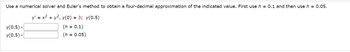 Use a numerical solver and Euler's method to obtain a four-decimal approximation of the indicated value. First use h = 0.1 and then use h = 0.05.
y' = x² + y², y(0) = 3; y(0.5)
(h = 0.1)
(h = 0.05)
y(0.5) ≈
y(0.5)~