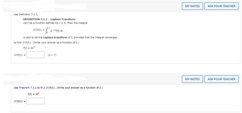 **Use Definition 7.1.1**

**DEFINITION 7.1.1 Laplace Transform**

Let \( f \) be a function defined for \( t \geq 0 \). Then the integral

\[
\mathcal{L}\{f(t)\} = \int_{0}^{\infty} e^{-st}f(t) \, dt
\]

is said to be the *Laplace transform* of \( f \), provided that the integral converges.

To find \(\mathcal{L}\{f(t)\}\). (Write your answer as a function of \( s \).)

\( f(t) = te^{7t} \)

\[
\mathcal{L}\{f(t)\} = \quad \text{(s > 7)}
\]

---

**Use Theorem 7.1.1 to find \(\mathcal{L}\{f(t)\}\). (Write your answer as a function of \( s \).)**

\( f(t) = 8t^4 \)

\[
\mathcal{L}\{f(t)\} = 
\]