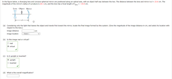 In the figure below, a diverging lens and concave spherical mirror are positioned along an optical axis, with an object half way between the two. The distance between the lens and mirror is d = 23.6 cm. The
magnitude of the mirror's radius of curvature is 20.1 cm, and the lens has a focal length of flens = -19.0 cm.
Lens Object Mirror
(a) Considering only the light that leaves the object and travels first toward the mirror, locate the final image formed by this system. (Give the magnitude of the image distance in cm, and select its location with
respect to the lens.)
image distance
image location
-Select---
(b) Is this image real or virtual?
O real
O virtual
(c) Is it upright or inverted?
O upright
O inverted
(d) What is the overall magnification?
cm