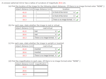 A concave spherical mirror has a radius of curvature of magnitude 20.6 cm.
(a) Find the location of the image for the following object distances. (If there is no image formed enter "NONE".)
object distance (cm) image distance (cm)
location
41.0
in front of the mirror
20.6
in front of the mirror
10.3
There is no image formed.
(b) For each case, state whether the image is real or virtual.
object distance (cm)
real/virtual
41.0
20.6
10.3
(c) For each case, state whether the image is upright or inverted.
object distance (cm)
real/virtual
41.0
20.6
10.3
real
real
There is no image formed.
20.6
10.3
inverted
inverted
There is no image formed. ✓
(d) Find the magnification in each case. (If there is no image formed enter "NONE".)
object distance (cm) magnification
41.0