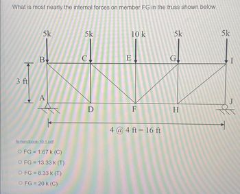 What is most nearly the internal forces on member FG in the truss shown below
3 ft
5k
B
A
fe-handbook-10-1.pdf
O FG = 1.67 k (C)
O FG = 13.33 k (T)
O FG = 8.33 k (T)
O FG = 20 K (C)
5k
C
D
10 k
E
F
4 @ 4 ft = 16 ft
5k
G.
H
5k
I