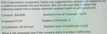 XYZ Corporation's accountant, Salima, has suggested the company try regression as
a method to estimate the cost function. She uses the past data to obtain the
following output from a simple regression analysis based on units produced:
Constant $26,000
Standard error of Y estimate 1,074
R-squared 0.727
Degrees of Freedom 4
X Coefficient $9.50/unit
Standard error of Coefficient 0.310
What is the estimated cost if the company plans to produce 1000 units: