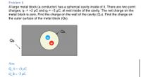 Problem 6
A large metal block (a conductor) has a spherical cavity inside of it. There are two point
charges, q1 = +2 µC and q2 = -5 µC, at rest inside of the cavity. The net charge on the
metal block is zero. Find the charge on the wall of the cavity (QA). Find the charge on
the outer surface of the metal block (QB).
QA
QB
Ans:
Q_A = +3 µC
Q_ B = -3 µC
