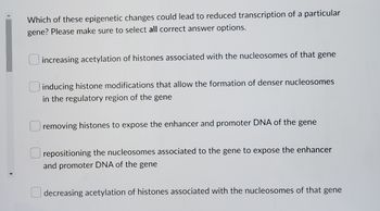 Which of these epigenetic changes could lead to reduced transcription of a particular
gene? Please make sure to select all correct answer options.
increasing acetylation of histones associated with the nucleosomes of that gene
inducing histone modifications that allow the formation of denser nucleosomes
in the regulatory region of the gene
removing histones to expose the enhancer and promoter DNA of the gene
repositioning the nucleosomes associated to the gene to expose the enhancer
and promoter DNA of the gene
decreasing acetylation of histones associated with the nucleosomes of that gene