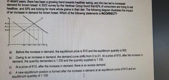 In recent years, there has been a growing trend towards healthier eating, and this has led to increased
demand for brown bread. A 2022 survey by the Hartman Group found that 62% of consumers are trying to eat
healthier, and 58% are looking for more whole grains in their diet. The following diagram illustrates the impact
of an increase in demand for brown bread. Which of the following statements is INCORRECT?
R12
R11
R10
a)
b)
Before the increase in demand, the equilibrium price is R10 and the equilibrium quantity is 900.
Owing to an increase in demand, the demand curve shifts from D to D1. At a price of R10, after the increase in
demand, the quantity demanded is 1 200 and the quantity supplied is 1 100.
At a price of R10, after the increase in demand, there is an excess demand.
A new equilibrium position is formed after the increase in demand at an equilibrium price of R12 and an
equilibrium quantity of 1 100.
I
1 000 1 100 1 200 300 Q
C)
d)