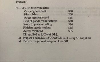 Problem 1
Consider the following data:
Cost of goods sold
Direct labor
Direct materials used
Cost of goods manufactured
Work in process ending
Finished goods ending
Actual overhead
$70
$20.
$15
$80
$10
$15
$35
OH applied at 150% of DL$.
a) Prepare a schedule of COGM & Sold using OH applied.
b) Prepare the journal entry to close OH.