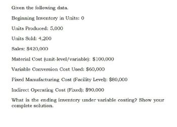 Given the following data.
Beginning Inventory in Units: 0
Units Produced: 5,000
Units Sold: 4,200
Sales: $420,000
Material Cost (unit-level/variable): $100,000
Variable Conversion Cost Used: $60,000
Fixed Manufacturing Cost (Facility Level): $80,000
Indirect Operating Cost (Fixed): $90,000
What is the ending inventory under variable costing? Show your
complete solution.