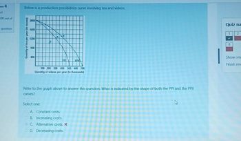 on 4
ect
00 out of
question
Below is a production possibilities curve involving tea and videos.
Quantity of tea per year (in tonnes)
2000
1600
1200
800
400
PP
100 200 300 400 500 600 700
Quantity of videos per year (in thousands)
Select one:
ΒΡΙΛ
Refer to the graph above to answer this question. What is indicated by the shape of both the PPI and the PPII
curves?
A. Constant costs.
B. Increasing costs.
C. Alternative costs. *
OD. Decreasing costs.
h
Quiz na
1
✔
8
2
Show one
Finish rev