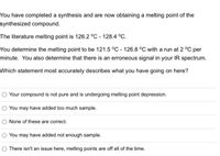 You have completed a synthesis and are now obtaining a melting point of the
synthesized compound.
The literature melting point is 126.2 °C - 128.4 °C.
You determine the melting point to be 121.5 °C - 126.8 °C with a run at 2 °C per
minute. You also determine that there is an erroneous signal in your IR spectrum.
Which statement most accurately describes what you have going on here?
O Your compound is not pure and is undergoing melting point depression.
You may have added too much sample.
None of these are correct.
You may have added not enough sample.
O There isn't an issue here, melting points are off all of the time.
