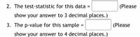 2. The test-statistic for this data =
(Please
show your answer to 3 decimal places.)
3. The p-value for this sample
(Please
show your answer to 4 decimal places.)
