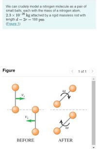 We can crudely model a nitrogen molecule as a pair of
small balls, each with the mass of a nitrogen atom,
2.3 x 10-26
length d = 2r = 188 pm.
(Eigure 1)
kg attached by a rigid massless rod with
Figure
1 of 1
Vi
BEFORE
AFTER
