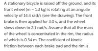 A stationary bicycle is raised off the ground, and its
front wheel (m = 1.3 kg) is rotating at an angular
velocity of 14.4 rad/s (see the drawing). The front
brake is then applied for 3.0 s, and the wheel
slows down to 2.1 rad/s. ASsume that all the mass
of the wheel is concentrated in the rim, the radius
of which is 0.34 m. The coefficient of kinetic
friction between each brake pad and the rim is
