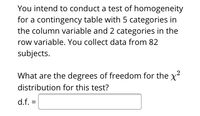 You intend to conduct a test of homogeneity
for a contingency table with 5 categories in
the column variable and 2 categories in the
row variable. You collect data from 82
subjects.
What are the degrees of freedom for the x²
distribution for this test?
d.f. =
