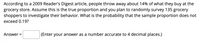 According to a 2009 Reader's Digest article, people throw away about 14% of what they buy at the
grocery store. Assume this is the true proportion and you plan to randomly survey 135 grocery
shoppers to investigate their behavior. What is the probability that the sample proportion does not
exceed 0.19?
Answer =
(Enter your answer as a number accurate to 4 decimal places.)
