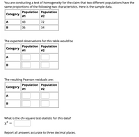 You are conducting a test of homogeneity for the claim that two different populations have the
same proportions of the following two characteristics. Here is the sample data.
Population Population
Category
#1
#2
A
43
72
В
36
34
The expected observations for this table would be
Population Population
Category
#1
#2
A
B
The resulting Pearson residuals are:
Population Population
Category
#1
#2
A
B
What is the chi-square test-statistic for this data?
x²
Report all answers accurate to three decimal places.
