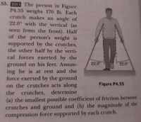 55. BIO The person in Figure
P4.55 weighs 170 lb. Each
crutch makes an angle of
22.0° with the vertical (as
seen from the front). Half
of the person's weight is
supported by the crutches,
the other half by the verti-
cal forces exerted by the
22.0°
ground on his feet. Assum-
ing he is at rest and the
force exerted by the ground
on the crutches acts along
22.0
Figure P4.55
the crutches,
determine
(a) the smallest possible coefficient of friction between
crutches and ground and (b) the magnitude of the
compression force supported by each crutch.
