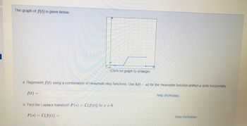 The graph of f(t) is given below:
D
720
WA
(Click on graph to enlarge)
a. Represent f(t) using a combination of Heaviside step functions. Use h(ta) for the Heaviside function shifted a units horizontally.
f(t) =
help (formulas)
b. Find the Laplace transform F(s) = L{f(t)} for s 0.
=
F(s) = L{f(t)}
help (formulas)
|
18