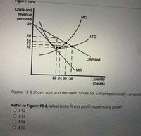 TIgure 13
Costs and
revenue
MC
per case
22
16
ATC
14
13
12
Demand
MR
||
22 24 30 38
Quantity
(cases)
Figure 13-8 shows cost and demand curves for a monopolistically competi
Refer to Figure 13-8. What is the firm's profit-maximizing price?
O $12
O $13
O $14
O $16
