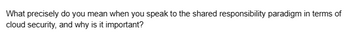 What precisely do you mean when you speak to the shared responsibility paradigm in terms of
cloud security, and why is it important?