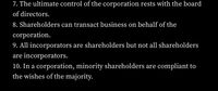 7. The ultimate control of the corporation rests with the board
of directors.
8. Shareholders can transact business on behalf of the
corporation.
9. All incorporators are shareholders but not all shareholders
are incorporators.
10. In a corporation, minority shareholders are compliant to
the wishes of the majority.
