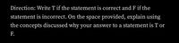 Direction: Write T if the statement is correct and F if the
statement is incorrect. On the space provided, explain using
the concepts discussed why your answer to a statement is T or
F.
