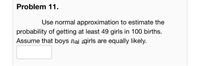 Problem 11.
Use normal approximation to estimate the
probability of getting at least 49 girls in 100 births.
Assume that boys aai agirls are equally likely.
