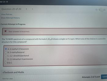 IW Ch 19
Question 20 of 20
View Policies
Show Attempt History
Current Attempt in Progress
* Your answer is incorrect.
<
eTextbook and Media
>
OA. 2-methyl-3-hexanone
O B. 2-methylhexanal
O C. 2,2-dimethylpentanal
O D. 2,2-dimethyl-3-pentanone
OB & C
Save for Later
The ¹H NMR spectrum of a compound with formula C7H140 shows a singlet at 9.2 ppm. Which one of the choices is a possible
structure for this compound?
0/5
!!!
Attempts: 2 of 3 used
Submit