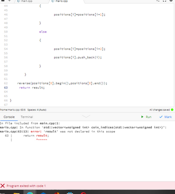 $44799
C+mario.cpp
positions [i]=positions [i+1];
}
49
50
else
51
52
{
53
54
positions[i]=positions [i+2];
55
56
positions[i].push_back(i);
57
58
}
59
60
}
61
62
reverse (positions [0].begin(), positions[0].end());
return result;
63
64
65
66}
67
home/mario.cpp 63:5 Spaces: 4 (Auto)
All changes saved
Console Terminal
▶ Run
✓ Mark
In file included from main.cpp:1:
mario.cpp: In function 'std::vector<unsigned int> coin_indices (std::vector<unsigned int>)':
mario.cpp:63:13: error: 'result' was not declared in this scope
63 |
return result;
Ammmmm
I
X Program exited with code 1
45
46
48
G+ main.cpp
ì