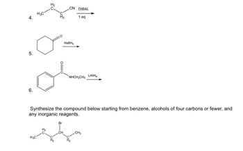 4.
5.
6.
H3C
H3C
H₂
ol
H₂
CN DIBAL
1 eq
NaBH4
Synthesize the compound below starting from benzene, alcohols of four carbons or fewer, and
any inorganic reagents.
Br
"NHCH2CH3 LIAIH
CH3