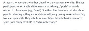 A researcher wonders whether cleanliness encourages morality. She has
participants unscramble either neutral words (e.g., "push") or words
related to cleanliness (e.g., "wash). She then has them read stories about
people behaving with questionable morality (e.g., using an American flag
to clean up a spill). They rate how acceptable these behaviors are on a
scale from "perfectly OK" to "extremely wrong."